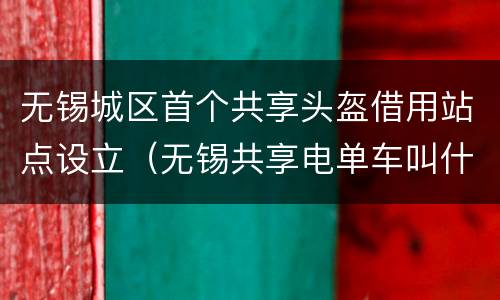 无锡城区首个共享头盔借用站点设立（无锡共享电单车叫什么）