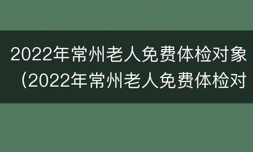 2022年常州老人免费体检对象（2022年常州老人免费体检对象是什么）