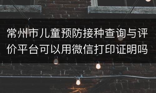 常州市儿童预防接种查询与评价平台可以用微信打印证明吗