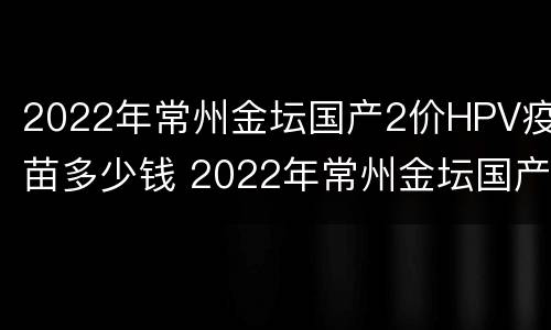 2022年常州金坛国产2价HPV疫苗多少钱 2022年常州金坛国产2价hpv疫苗多少钱一针