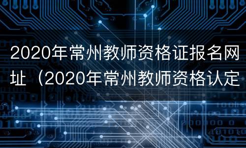 2020年常州教师资格证报名网址（2020年常州教师资格认定时间）