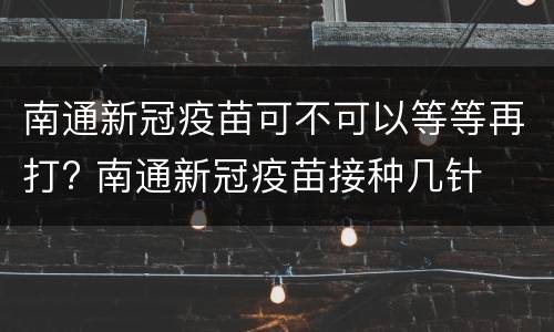 南通新冠疫苗可不可以等等再打? 南通新冠疫苗接种几针