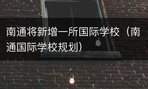 南通将新增一所国际学校（南通国际学校规划）