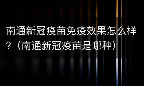 南通新冠疫苗免疫效果怎么样?（南通新冠疫苗是哪种）