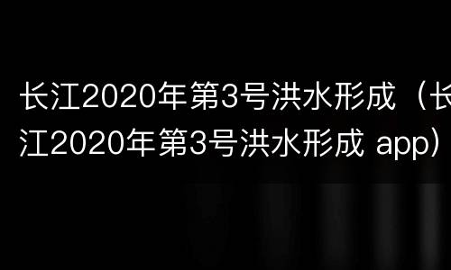 长江2020年第3号洪水形成（长江2020年第3号洪水形成 app）