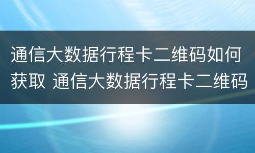通信大数据行程卡二维码如何获取 通信大数据行程卡二维码如何获取信息