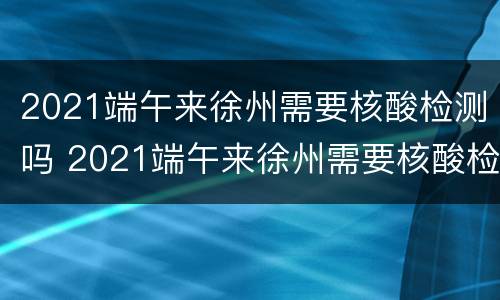 2021端午来徐州需要核酸检测吗 2021端午来徐州需要核酸检测吗现在