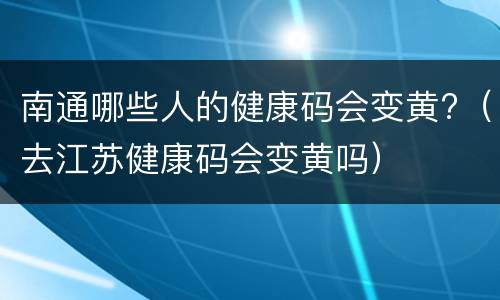 南通哪些人的健康码会变黄?（去江苏健康码会变黄吗）
