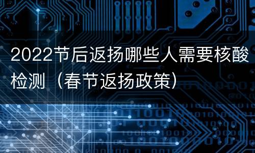 2022节后返扬哪些人需要核酸检测（春节返扬政策）