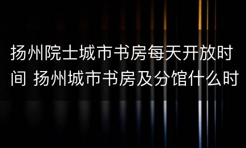 扬州院士城市书房每天开放时间 扬州城市书房及分馆什么时候开门