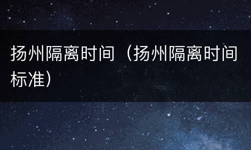 扬州隔离时间（扬州隔离时间标准）