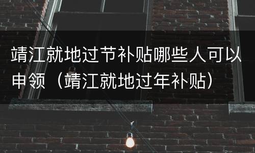 靖江就地过节补贴哪些人可以申领（靖江就地过年补贴）