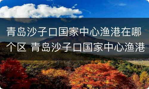 青岛沙子口国家中心渔港在哪个区 青岛沙子口国家中心渔港在哪个区域