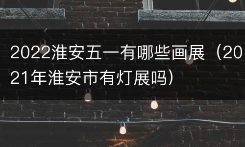 2022淮安五一有哪些画展（2021年淮安市有灯展吗）