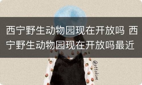 西宁野生动物园现在开放吗 西宁野生动物园现在开放吗最近