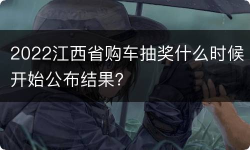 2022江西省购车抽奖什么时候开始公布结果？