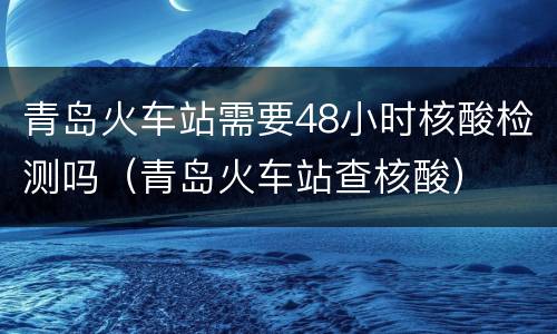青岛火车站需要48小时核酸检测吗（青岛火车站查核酸）