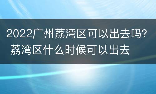 2022广州荔湾区可以出去吗？ 荔湾区什么时候可以出去