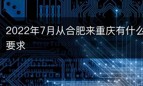 2022年7月从合肥来重庆有什么要求
