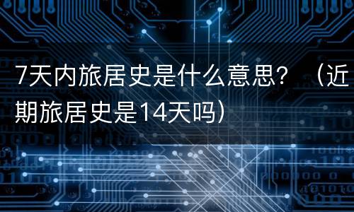 7天内旅居史是什么意思？（近期旅居史是14天吗）