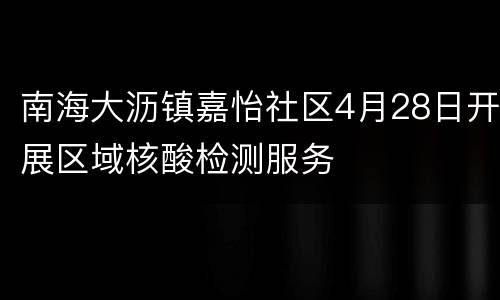 南海大沥镇嘉怡社区4月28日开展区域核酸检测服务