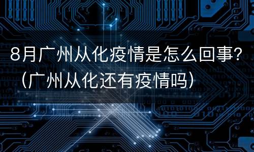 8月广州从化疫情是怎么回事？（广州从化还有疫情吗）