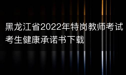 黑龙江省2022年特岗教师考试考生健康承诺书下载