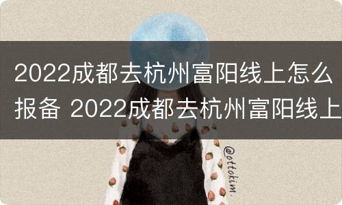 2022成都去杭州富阳线上怎么报备 2022成都去杭州富阳线上怎么报备呢