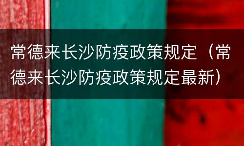 常德来长沙防疫政策规定（常德来长沙防疫政策规定最新）