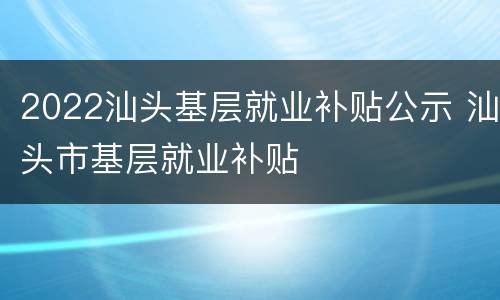 2022汕头基层就业补贴公示 汕头市基层就业补贴