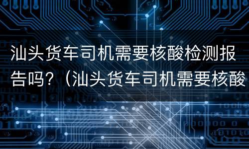 汕头货车司机需要核酸检测报告吗?（汕头货车司机需要核酸检测报告吗现在）