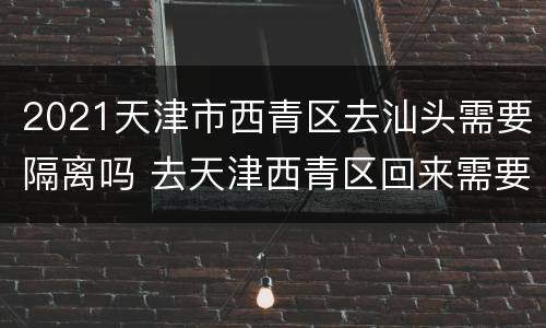 2021天津市西青区去汕头需要隔离吗 去天津西青区回来需要隔离吗