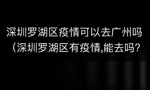 深圳罗湖区疫情可以去广州吗（深圳罗湖区有疫情,能去吗?）