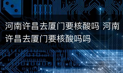 河南许昌去厦门要核酸吗 河南许昌去厦门要核酸吗吗