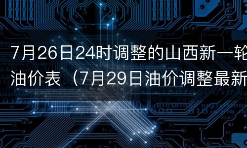 7月26日24时调整的山西新一轮油价表（7月29日油价调整最新消息）