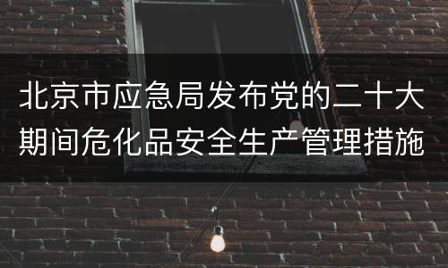 北京市应急局发布党的二十大期间危化品安全生产管理措施通告