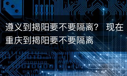 遵义到揭阳要不要隔离？ 现在重庆到揭阳要不要隔离