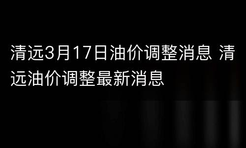 清远3月17日油价调整消息 清远油价调整最新消息