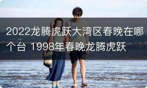 2022龙腾虎跃大湾区春晚在哪个台 1998年春晚龙腾虎跃