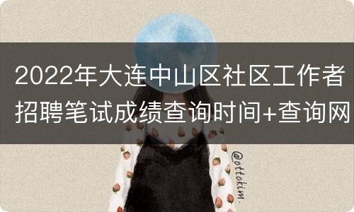 2022年大连中山区社区工作者招聘笔试成绩查询时间+查询网址