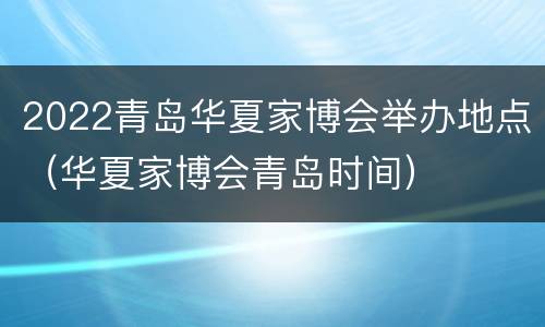 2022青岛华夏家博会举办地点（华夏家博会青岛时间）