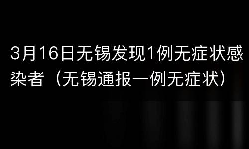 3月16日无锡发现1例无症状感染者（无锡通报一例无症状）
