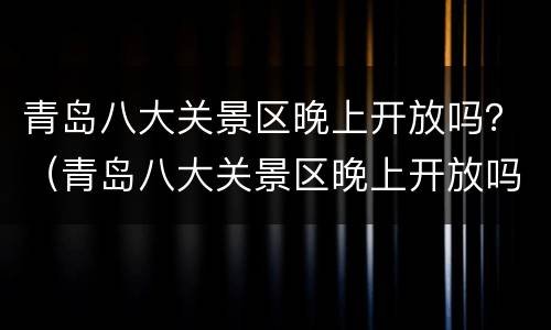 青岛八大关景区晚上开放吗？（青岛八大关景区晚上开放吗现在）