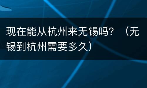 现在能从杭州来无锡吗？（无锡到杭州需要多久）