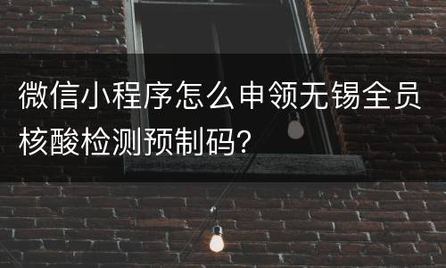 微信小程序怎么申领无锡全员核酸检测预制码？
