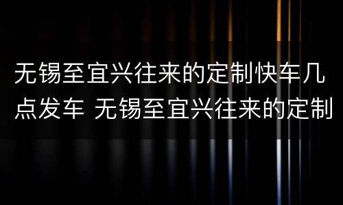 无锡至宜兴往来的定制快车几点发车 无锡至宜兴往来的定制快车几点发车啊