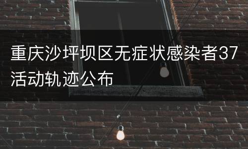 重庆沙坪坝区无症状感染者37活动轨迹公布