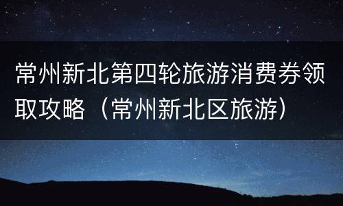 常州新北第四轮旅游消费券领取攻略（常州新北区旅游）