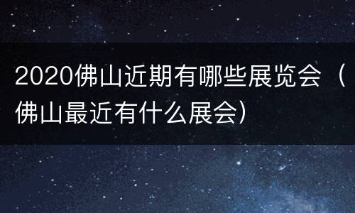 2020佛山近期有哪些展览会（佛山最近有什么展会）