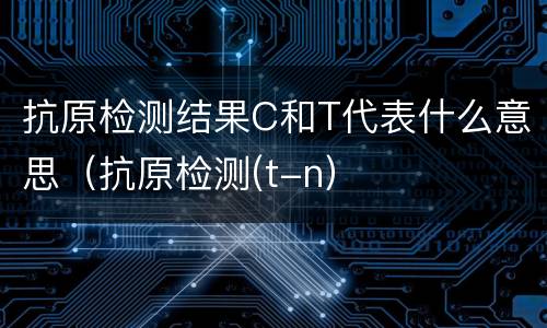 抗原检测结果C和T代表什么意思（抗原检测(t-n）
